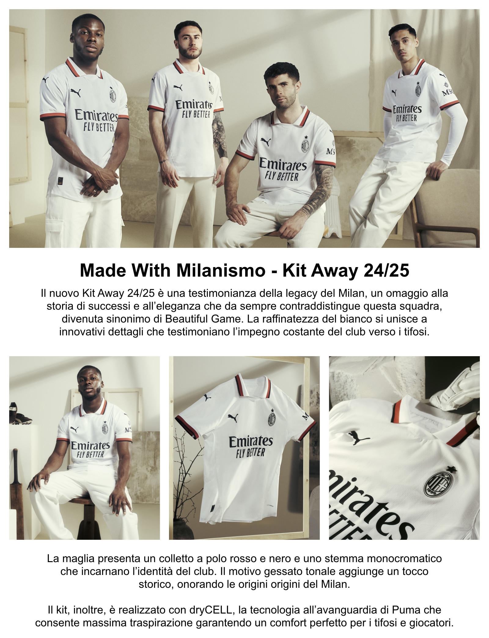 Il nuovo Kit Away 24/25 è una testimonianza della legacy del Milan, un omaggio alla storia di successi e all’eleganza che da sempre contraddistingue questa squadra, divenuta sinonimo di Beautiful Game. La raffinatezza del bianco si unisce a innovativi dettagli che testimoniano l’impegno costante del club verso i tifosi. La maglia presenta un colletto a polo rosso e nero e uno stemma monocromatico che incarnano l’identità del club. Il motivo gessato tonale aggiunge un tocco storico, onorando le origini del Milan. Il kit, inoltre, è realizzato con dryCELL, la tecnologia all’avanguardia di Puma che consente massima traspirazione garantendo un comfort perfetto per i tifosi e giocatori.